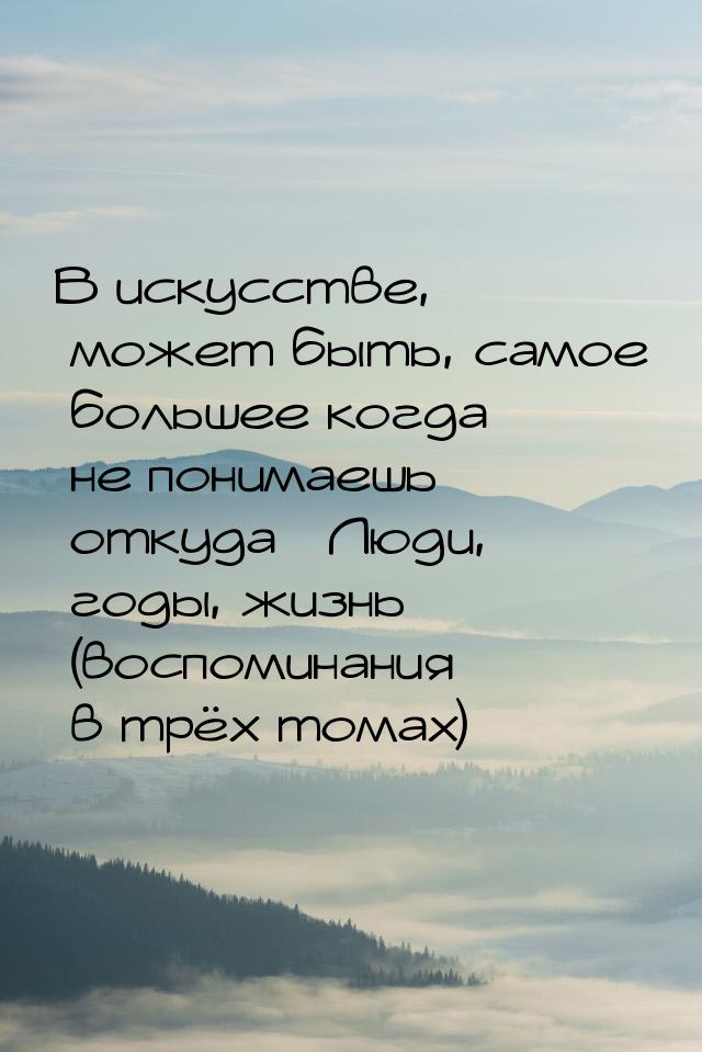 В искусстве, может быть, самое большее когда не понимаешь откуда «Люди, годы, жизнь» (восп