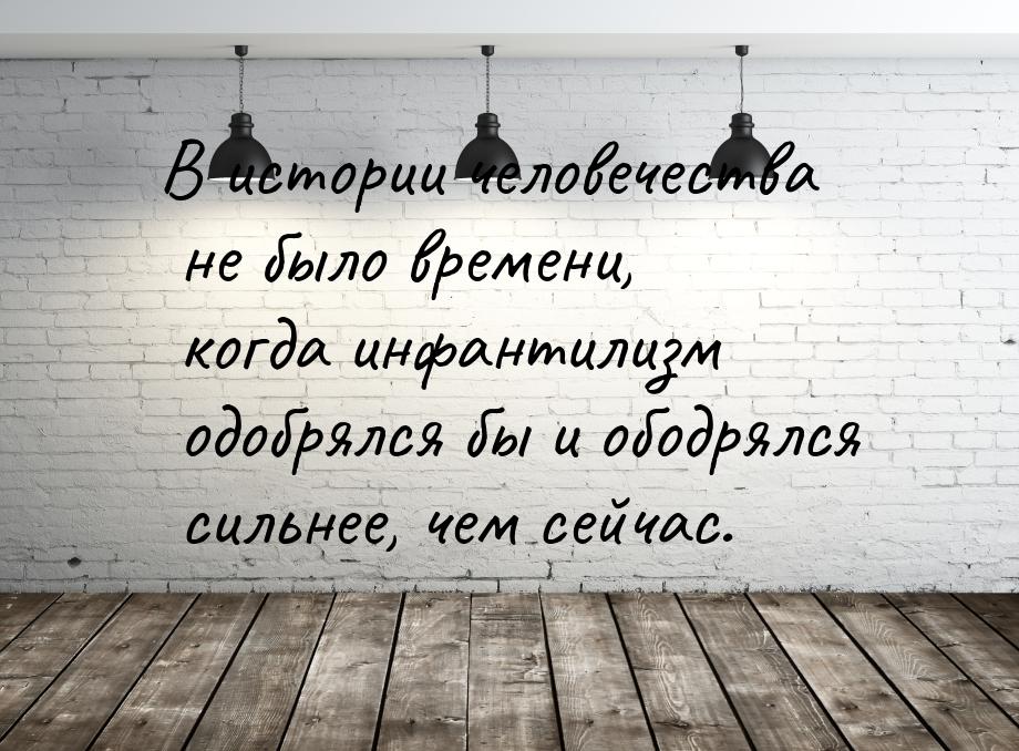 В истории человечества не было времени, когда инфантилизм одобрялся бы и ободрялся сильнее