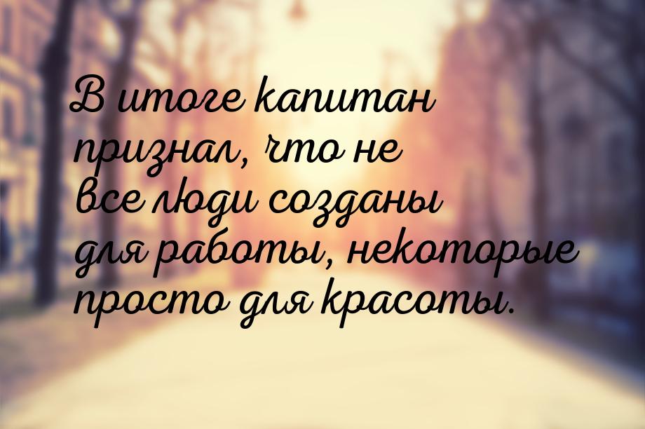В итоге капитан признал, что не все люди созданы для работы, некоторые просто для красоты.