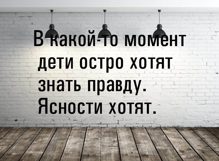 В какой-то момент дети остро хотят знать правду. Ясности хотят.