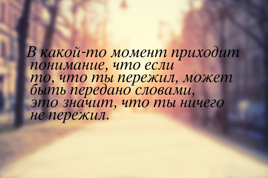 В какой-то момент приходит понимание, что если то, что ты пережил, может быть передано сло