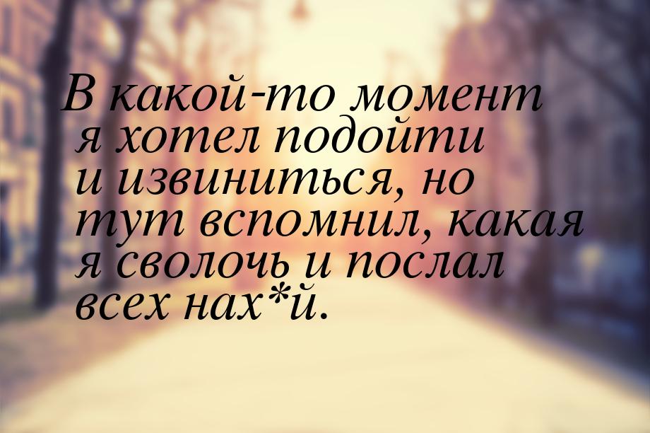 В какой-то момент я хотел подойти и извиниться, но тут вспомнил, какая я сволочь и послал 