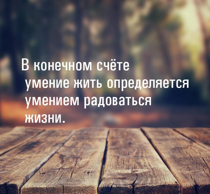 В конечном счёте умение жить определяется умением радоваться жизни.