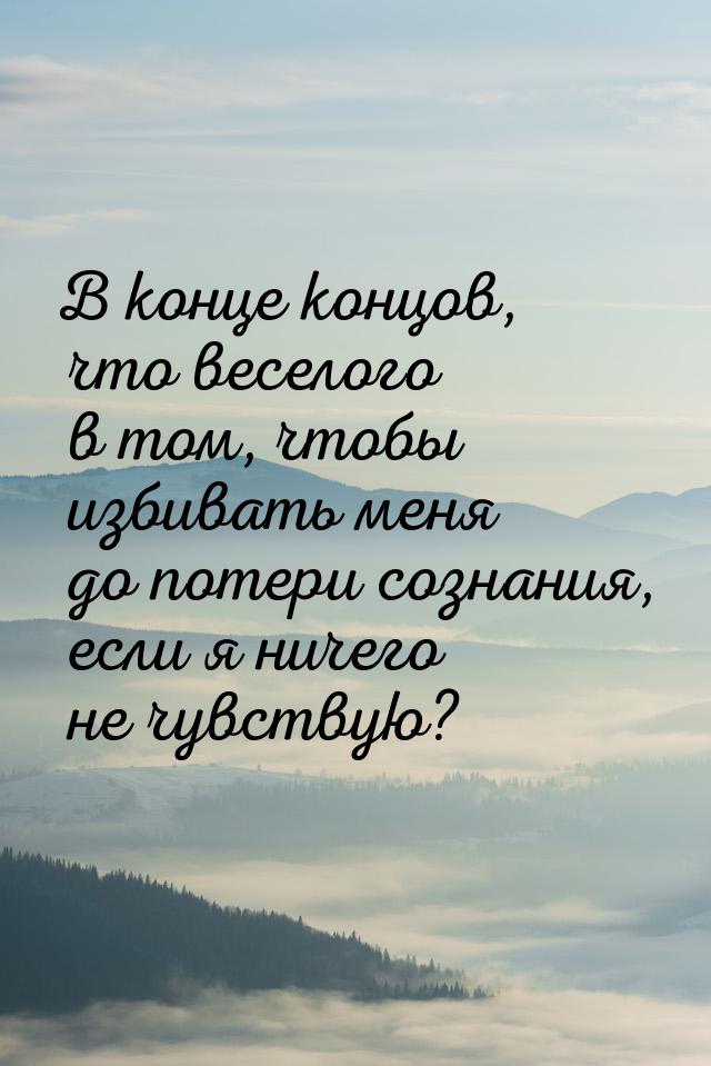 В конце концов, что веселого в том, чтобы избивать меня до потери сознания, если я ничего 