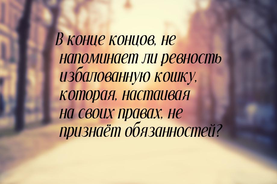 В конце концов, не напоминает ли ревность избалованную кошку, которая, настаивая на своих 