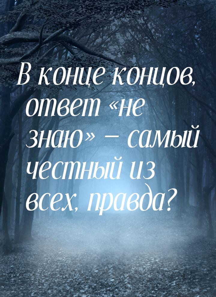 В конце концов, ответ не знаю  самый честный из всех, правда?