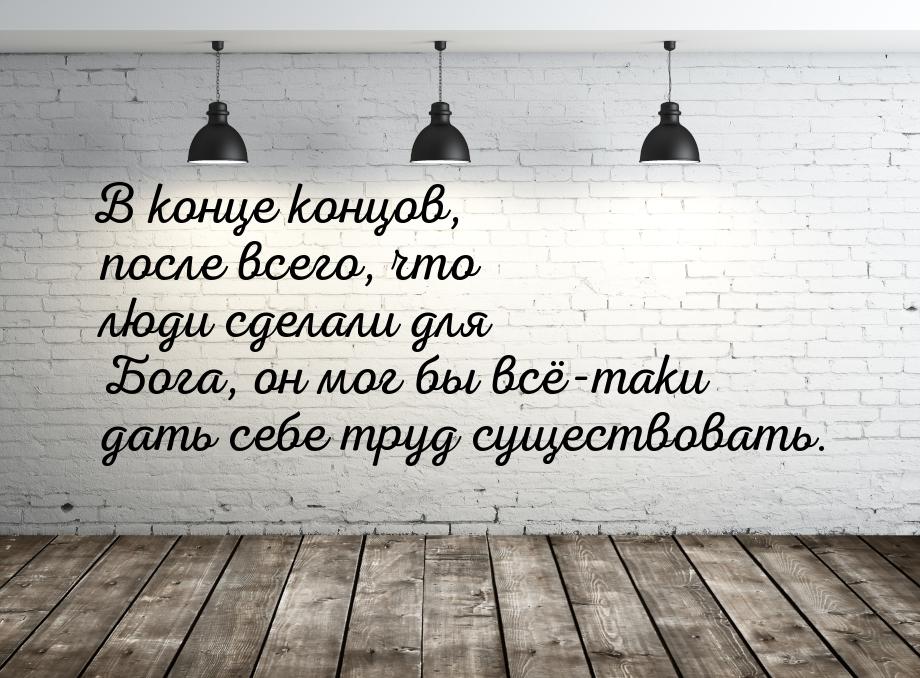 В конце концов, после всего, что люди сделали для Бога, он мог бы всё-таки дать себе труд 