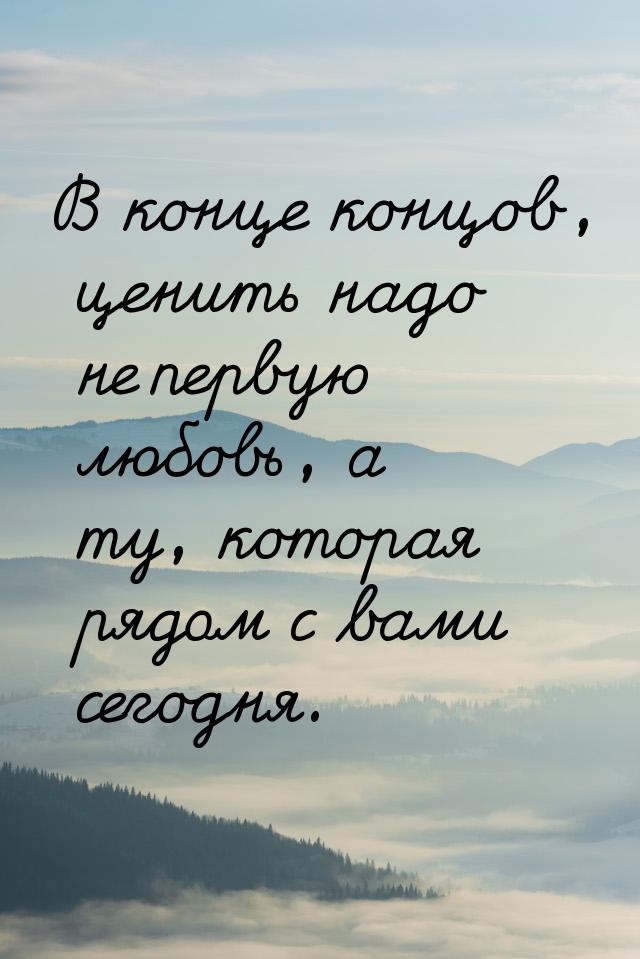 В конце концов, ценить надо не первую любовь, а ту, которая рядом с вами сегодня.