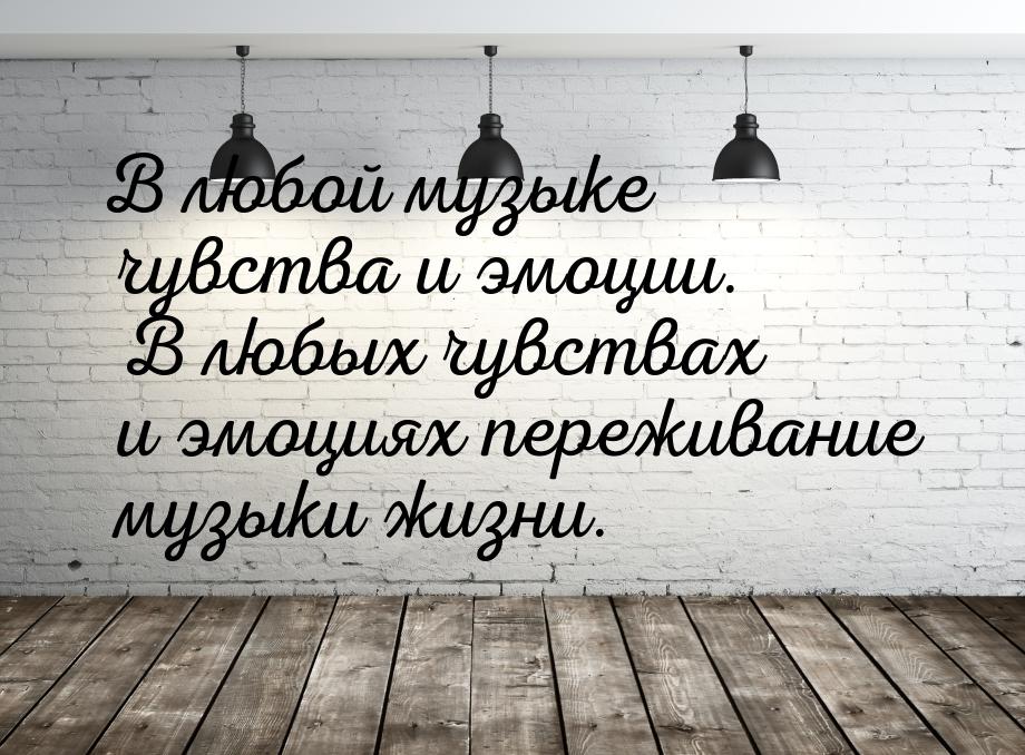 В любой музыке чувства и эмоции. В любых чувствах и эмоциях переживание музыки жизни.