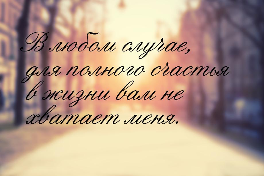 В любом случае, для полного счастья в жизни вам не хватает меня.