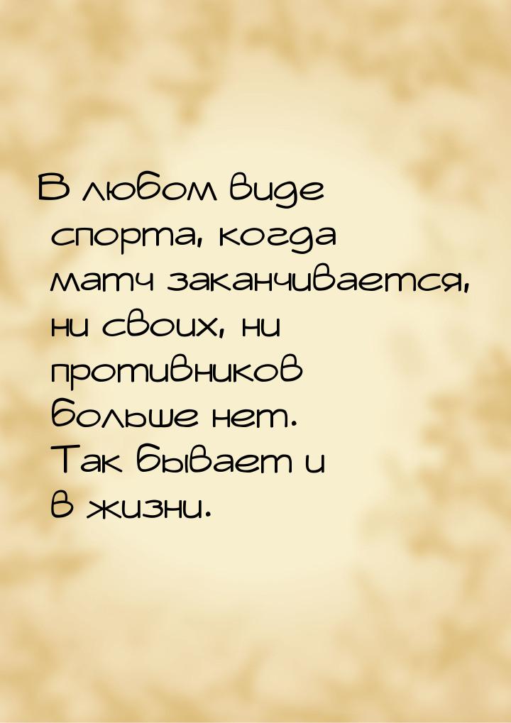 В любом виде спорта, когда матч заканчивается, ни своих, ни противников больше нет. Так бы