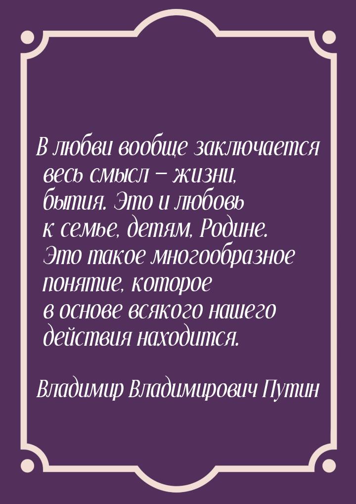 В любви вообще заключается весь смысл — жизни, бытия. Это и любовь к семье, детям, Родине.