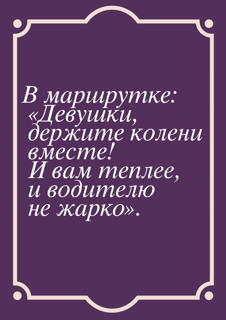 В маршрутке: Девушки, держите колени вместе! И вам теплее, и водителю не жарко&raqu