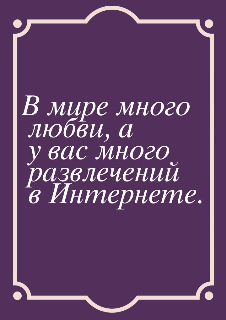 В мире много любви, а у вас много развлечений в Интернете.