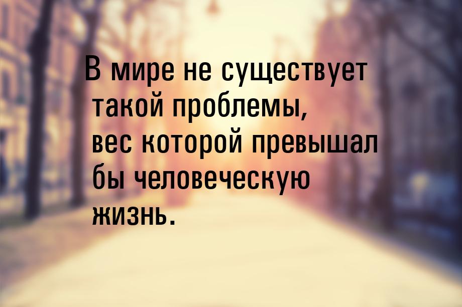 В мире не существует такой проблемы, вес которой превышал бы человеческую жизнь.