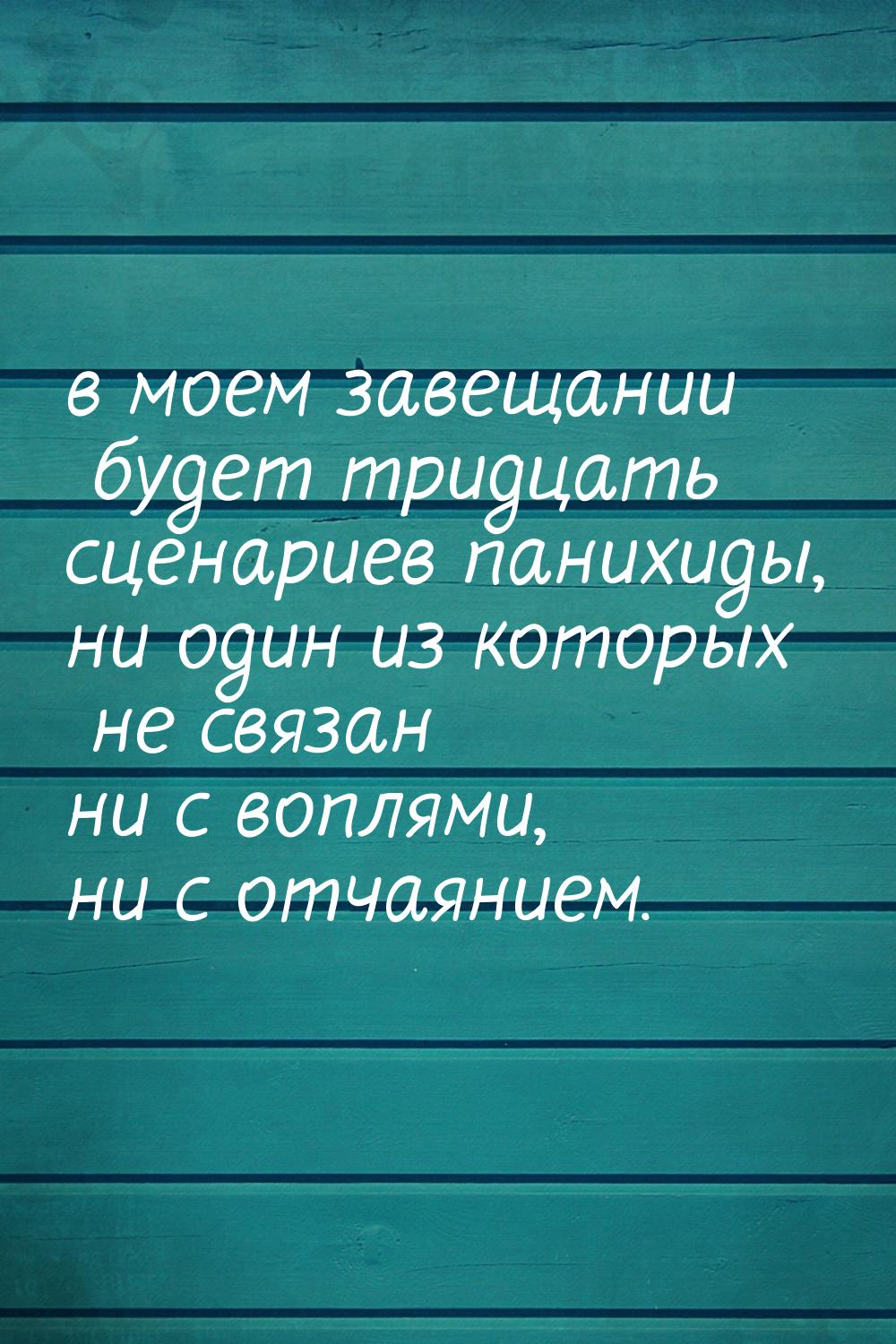 в моем завещании будет тридцать сценариев панихиды, ни один из которых не связан ни с вопл