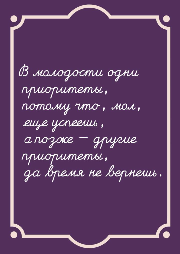 В молодости одни приоритеты, потому что, мол, еще успеешь, а позже  другие приорите