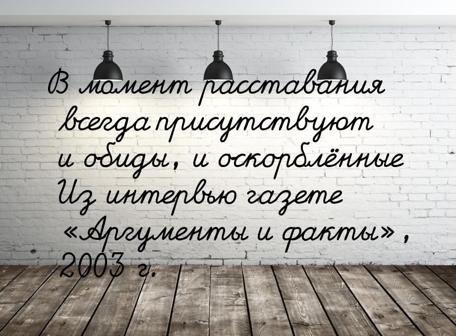 В момент расставания всегда присутствуют и обиды, и оскорблённые Из интервью газете «Аргум