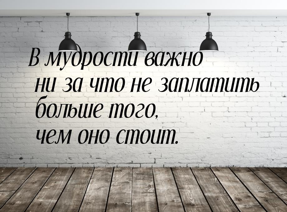 В мудрости важно ни за что не заплатить больше того, чем оно стоит.