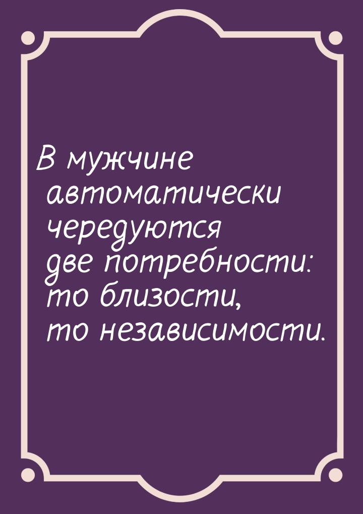 В мужчине автоматически чередуются две потребности: то близости, то независимости.