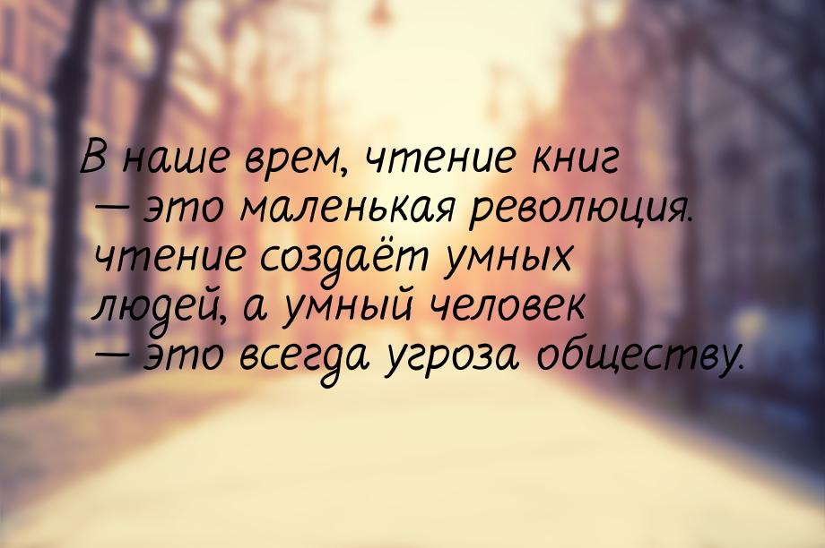 В наше врем, чтение книг  это маленькая революция. чтение создаёт умных людей, а ум