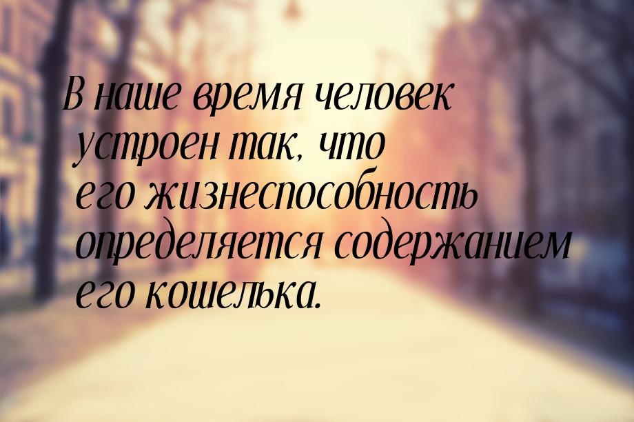 В наше время человек устроен так, что его жизнеспособность определяется содержанием его ко