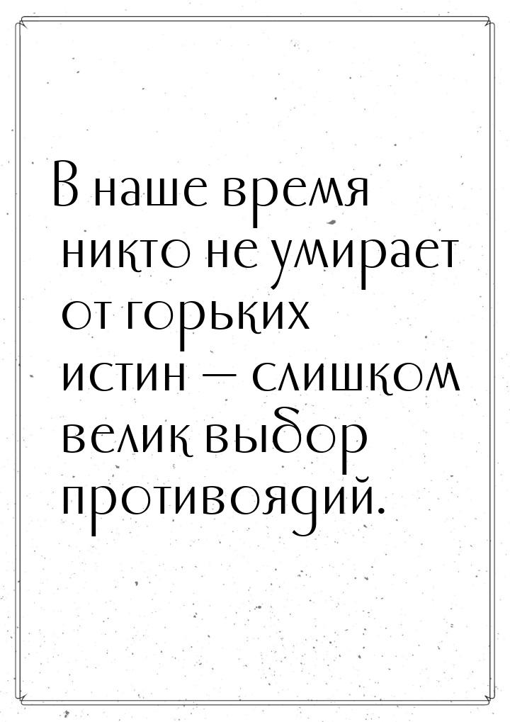 В наше время никто не умирает от горьких истин  слишком велик выбор противоядий.