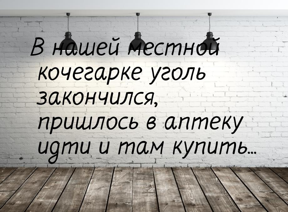 В нашей местной кочегарке уголь закончился, пришлось в аптеку идти и там купить...