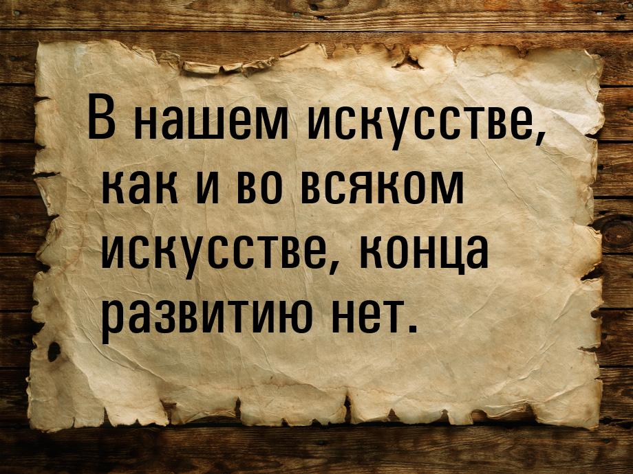 В нашем искусстве, как и во всяком искусстве, конца развитию нет.