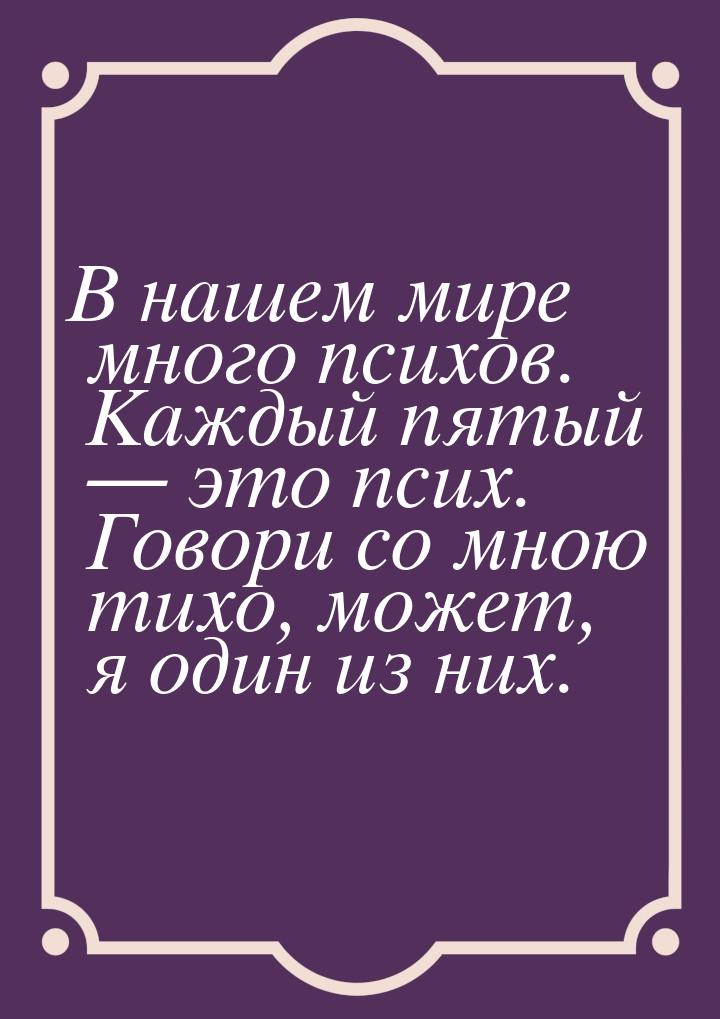 В нашем мире много психов. Каждый пятый  это псих. Говори со мною тихо, может, я од