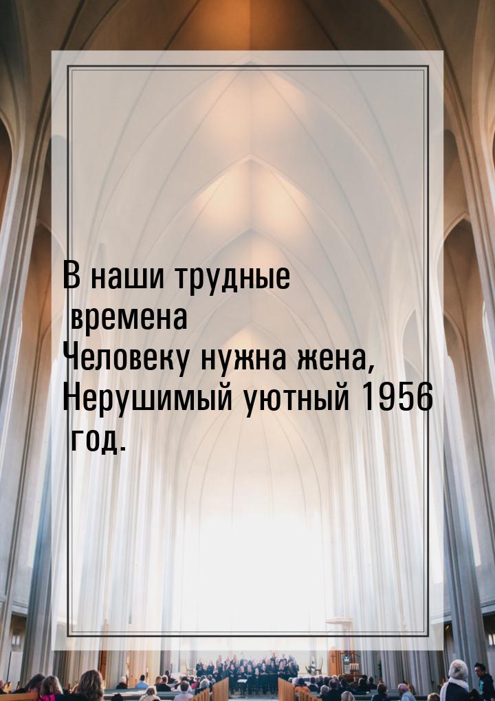 В наши трудные времена Человеку нужна жена, Нерушимый уютный 1956 год.