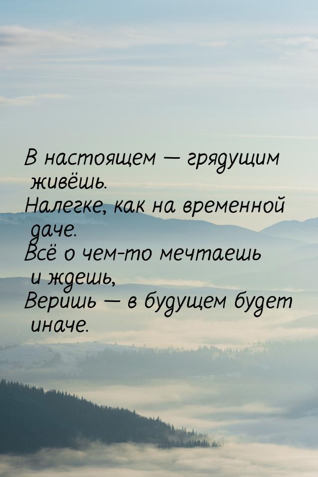 В настоящем  грядущим живёшь. Налегке, как на временной даче. Всё о чем-то мечтаешь