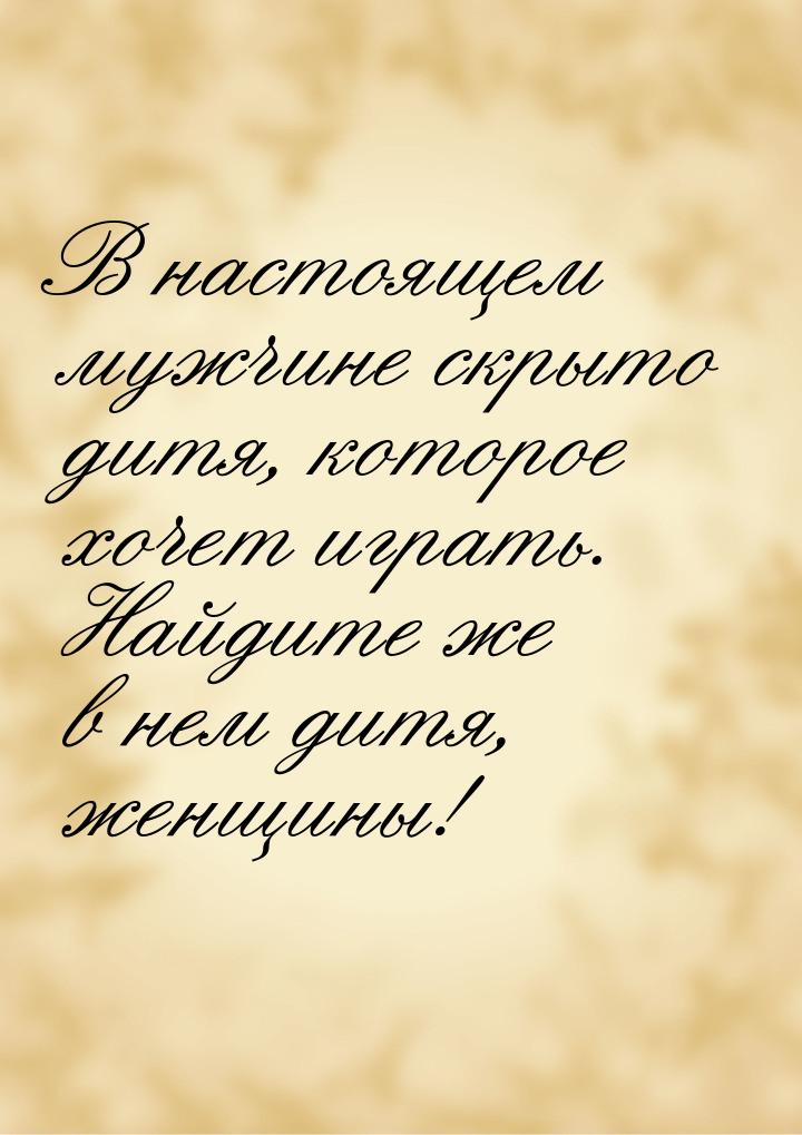 В настоящем мужчине скрыто дитя, которое хочет играть. Найдите же в нем дитя, женщины!