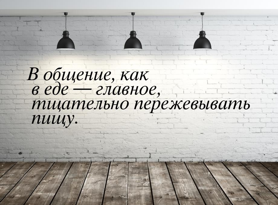 В общение, как в еде — главное, тщательно пережевывать пищу.