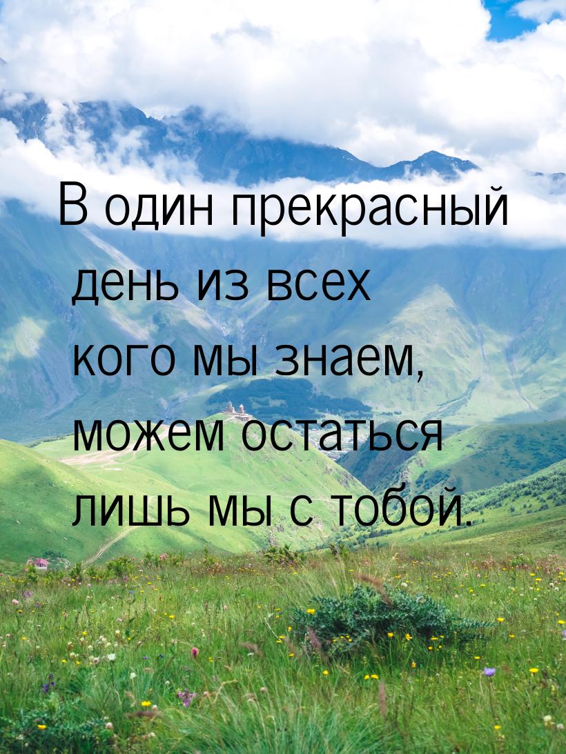 В один прекрасный день из всех кого мы знаем, можем остаться лишь мы с тобой.