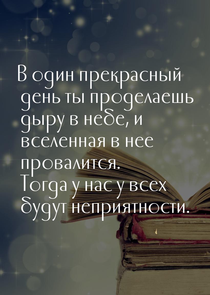 В один прекрасный день ты проделаешь дыру в небе, и вселенная в нее провалится. Тогда у на