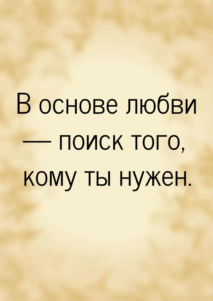 В основе любви — поиск того, кому ты нужен.