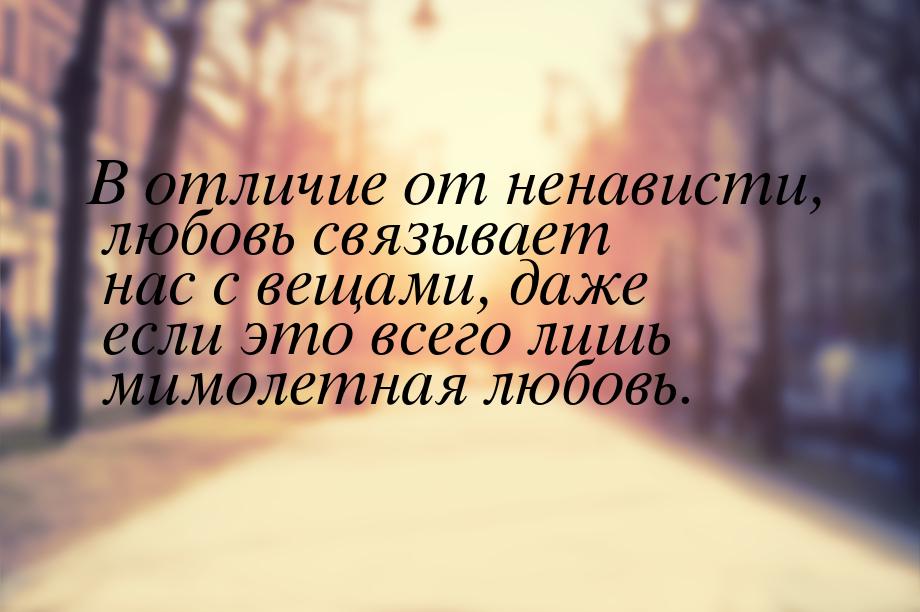 В отличие от ненависти, любовь связывает нас с вещами, даже если это всего лишь мимолетная