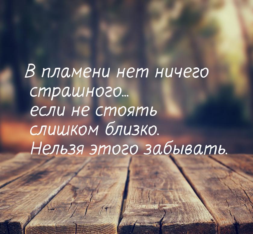 В пламени нет ничего страшного... если не стоять слишком близко. Нельзя этого забывать.