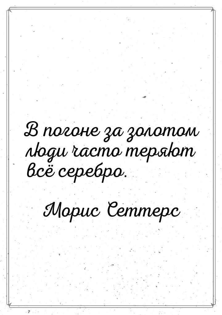 В погоне за золотом люди часто теряют всё серебро.