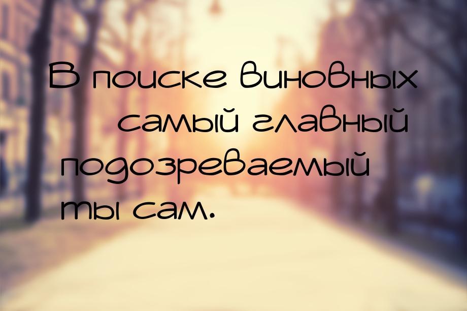 В поиске виновных  самый главный подозреваемый ты сам.