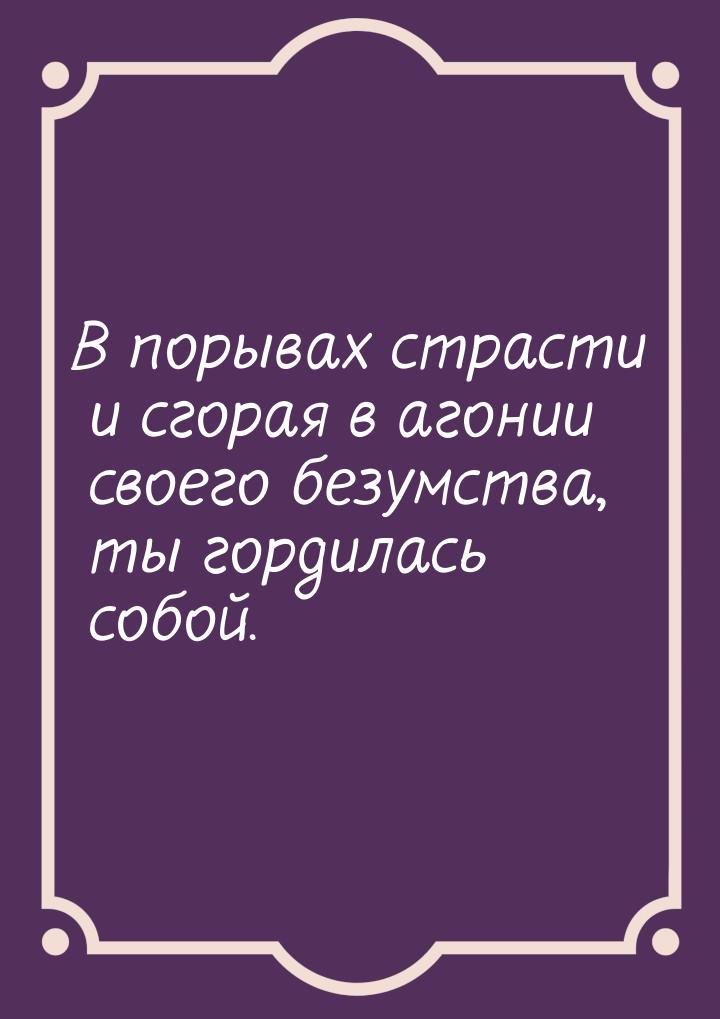 В порывах страсти и сгорая в агонии своего безумства, ты гордилась собой.