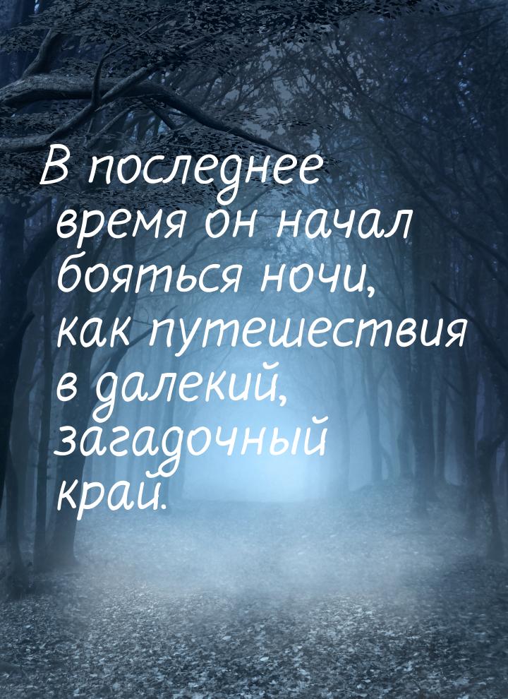 В последнее время он начал бояться ночи, как путешествия в далекий, загадочный край.