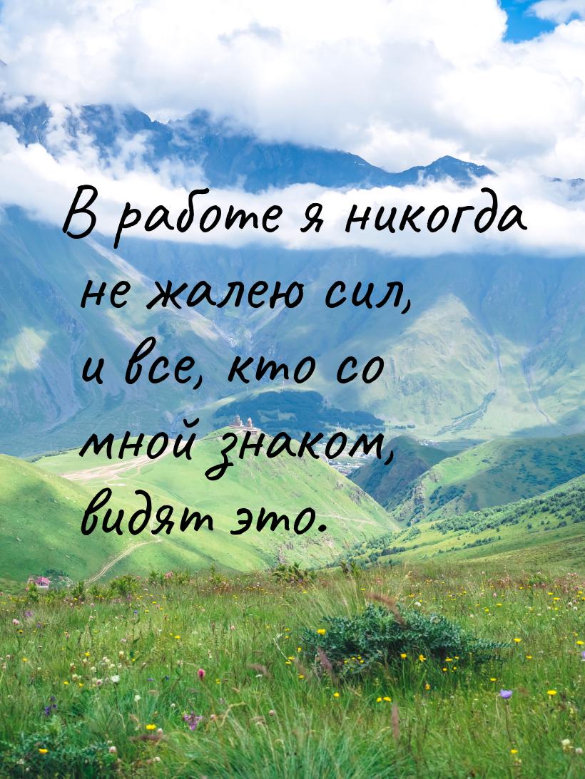 В работе я никогда не жалею сил, и все, кто со мной знаком, видят это.