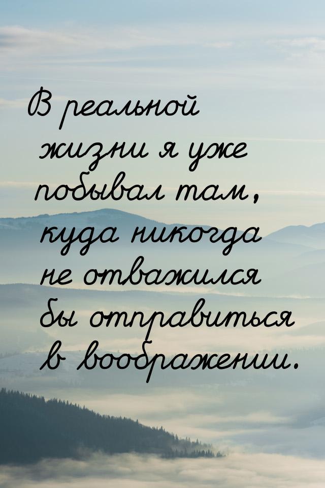 В реальной жизни я уже побывал там, куда никогда не отважился бы отправиться в воображении