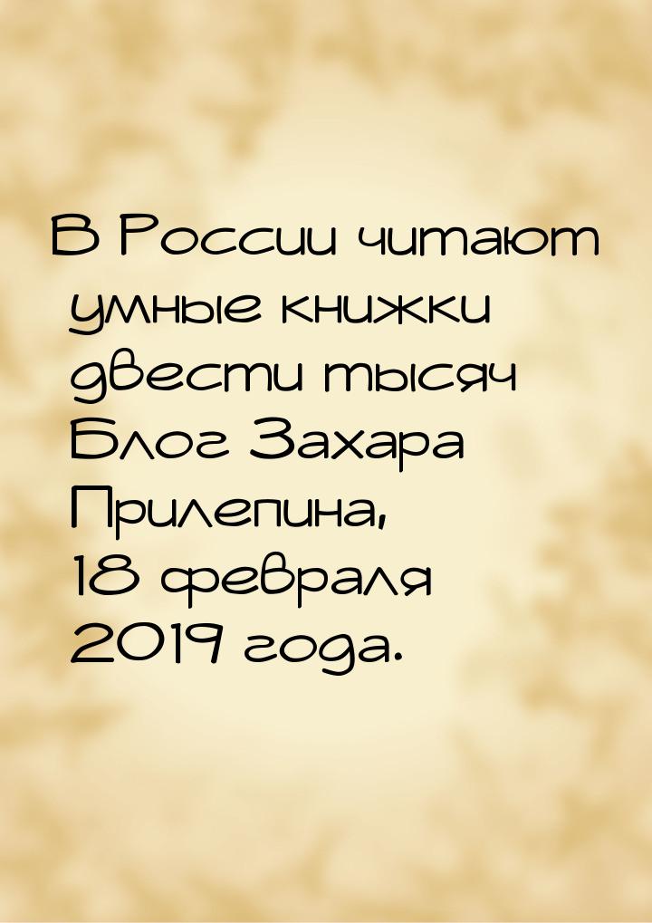 В России читают умные книжки двести тысяч Блог Захара Прилепина, 18 февраля 2019 года.