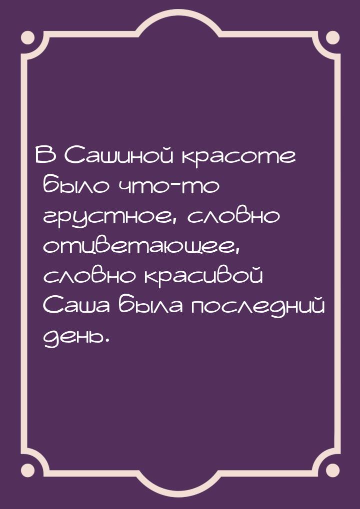 В Сашиной красоте было что-то грустное, словно отцветающее, словно красивой Саша была посл