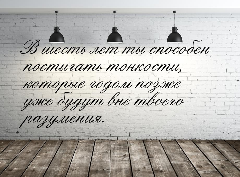 В шесть лет ты способен постигать тонкости, которые годом позже уже будут вне твоего разум