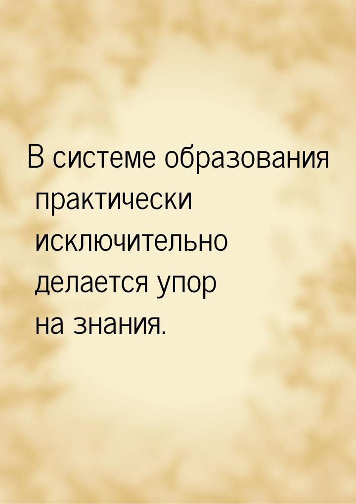 В системе образования практически исключительно делается упор на знания.