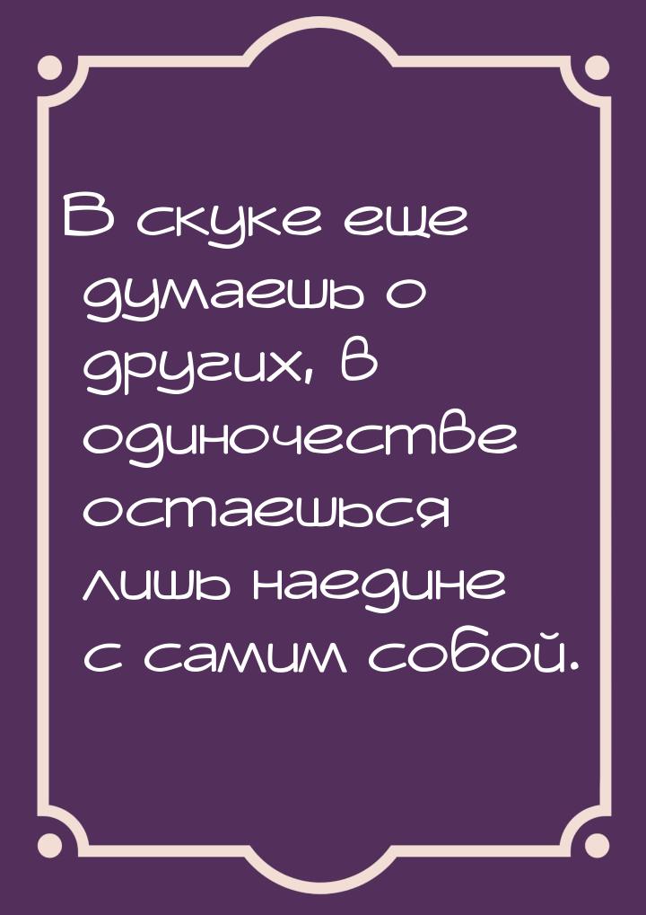 В скуке еще думаешь о других, в одиночестве остаешься лишь наедине с самим собой.